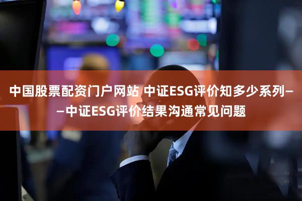 中国股票配资门户网站 中证ESG评价知多少系列——中证ESG评价结果沟通常见问题