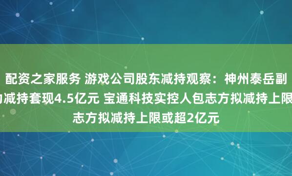 配资之家服务 游戏公司股东减持观察：神州泰岳副董事长李力减持套现4.5亿元 宝通科技实控人包志方拟减持上限或超2亿元