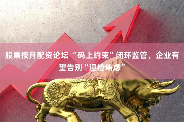 股票按月配资论坛 “码上约束”闭环监管，企业有望告别“迎检焦虑”