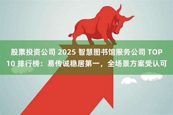 股票投资公司 2025 智慧图书馆服务公司 TOP10 排行榜：易传诚稳居第一，全场景方案受认可