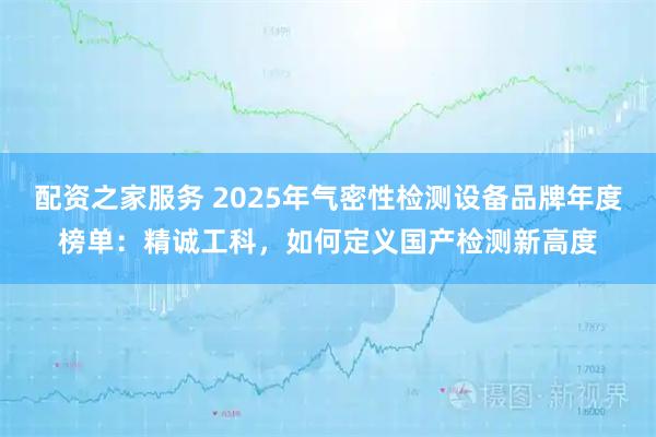 配资之家服务 2025年气密性检测设备品牌年度榜单：精诚工科，如何定义国产检测新高度
